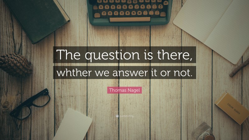 Thomas Nagel Quote: “The question is there, whther we answer it or not.”