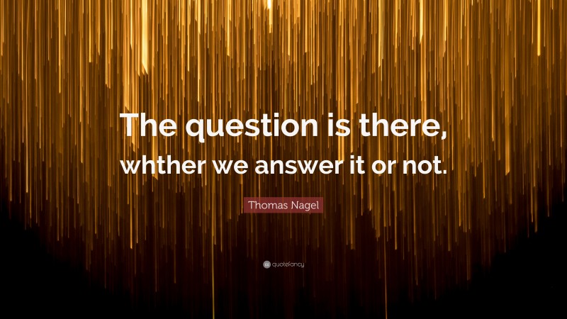 Thomas Nagel Quote: “The question is there, whther we answer it or not.”