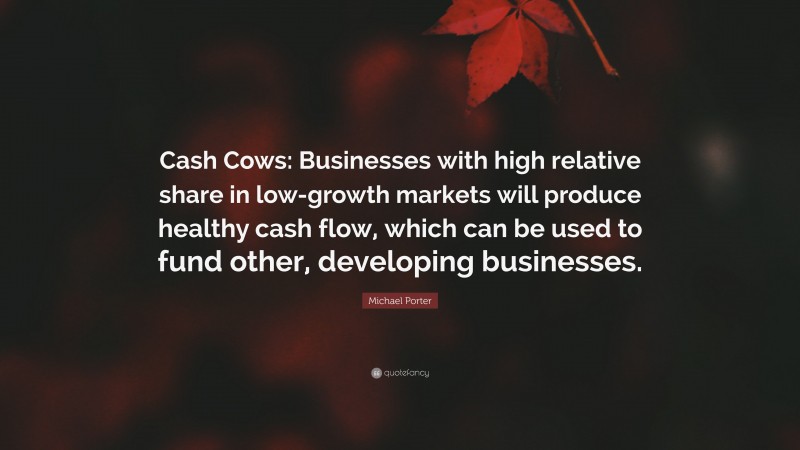 Michael Porter Quote: “Cash Cows: Businesses with high relative share in low-growth markets will produce healthy cash flow, which can be used to fund other, developing businesses.”
