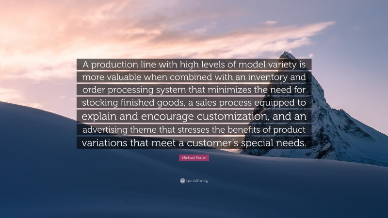 Michael Porter Quote: “A production line with high levels of model variety is more valuable when combined with an inventory and order processing system that minimizes the need for stocking finished goods, a sales process equipped to explain and encourage customization, and an advertising theme that stresses the benefits of product variations that meet a customer’s special needs.”