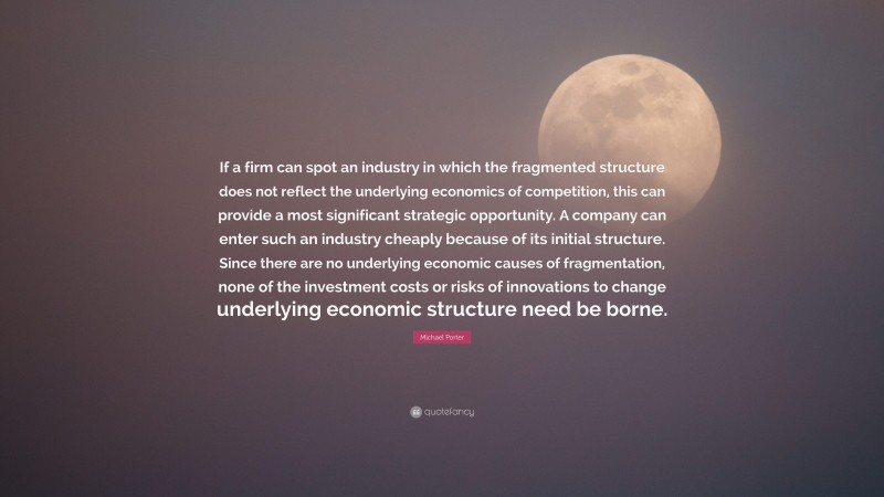 Michael Porter Quote: “If a firm can spot an industry in which the fragmented structure does not reflect the underlying economics of competition, this can provide a most significant strategic opportunity. A company can enter such an industry cheaply because of its initial structure. Since there are no underlying economic causes of fragmentation, none of the investment costs or risks of innovations to change underlying economic structure need be borne.”