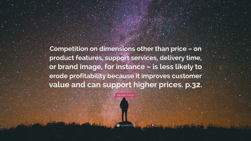 Michael Porter Quote: “Competition on dimensions other than price – on product features, support services, delivery time, or brand image, for instance – is less likely to erode profitability because it improves customer value and can support higher prices. p.32.”