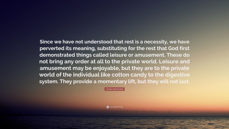 Gordon MacDonald Quote: “Since we have not understood that rest is a necessity, we have perverted its meaning, substituting for the rest that God first demonstrated things called leisure or amusement. These do not bring any order at all to the private world. Leisure and amusement may be enjoyable, but they are to the private world of the individual like cotton candy to the digestive system. They provide a momentary lift, but they will not last.”