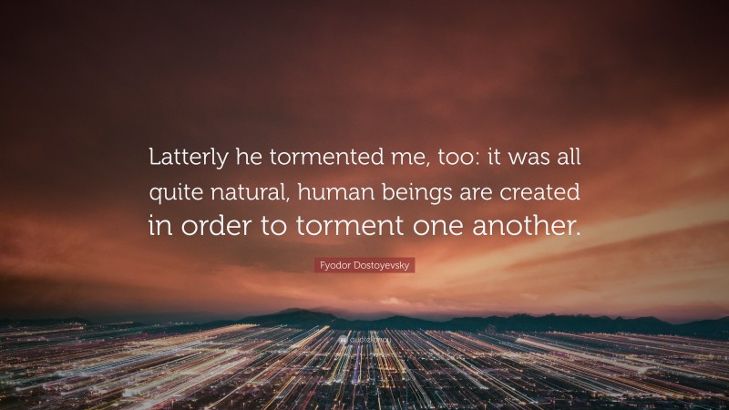 Fyodor Dostoyevsky Quote: “Latterly he tormented me, too: it was all quite natural, human beings are created in order to torment one another.”