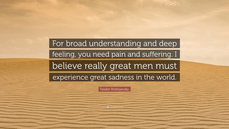Fyodor Dostoyevsky Quote: “For broad understanding and deep feeling, you need pain and suffering. I believe really great men must experience great sadness in the world.”