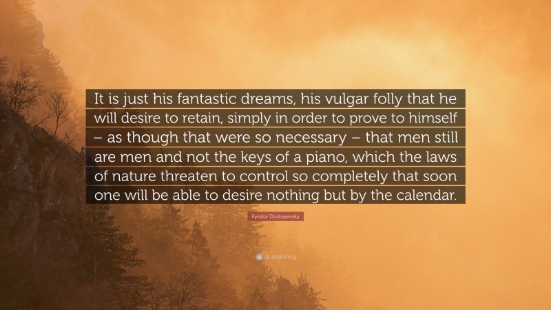 Fyodor Dostoyevsky Quote: “It is just his fantastic dreams, his vulgar folly that he will desire to retain, simply in order to prove to himself – as though that were so necessary – that men still are men and not the keys of a piano, which the laws of nature threaten to control so completely that soon one will be able to desire nothing but by the calendar.”