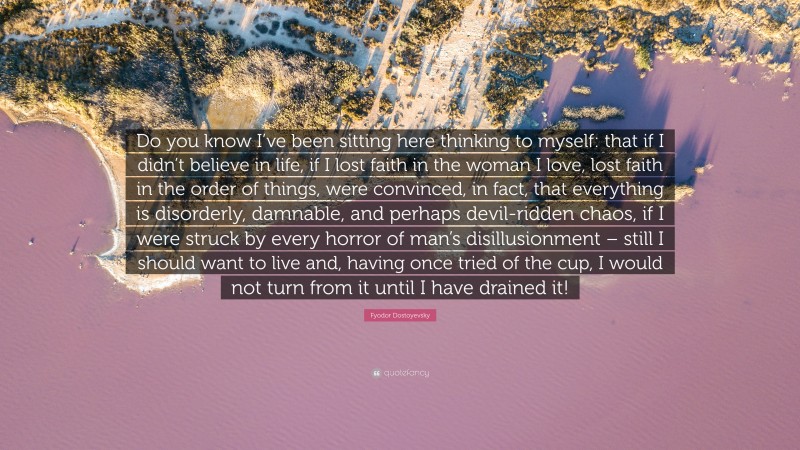 Fyodor Dostoyevsky Quote: “Do you know I’ve been sitting here thinking to myself: that if I didn’t believe in life, if I lost faith in the woman I love, lost faith in the order of things, were convinced, in fact, that everything is disorderly, damnable, and perhaps devil-ridden chaos, if I were struck by every horror of man’s disillusionment – still I should want to live and, having once tried of the cup, I would not turn from it until I have drained it!”