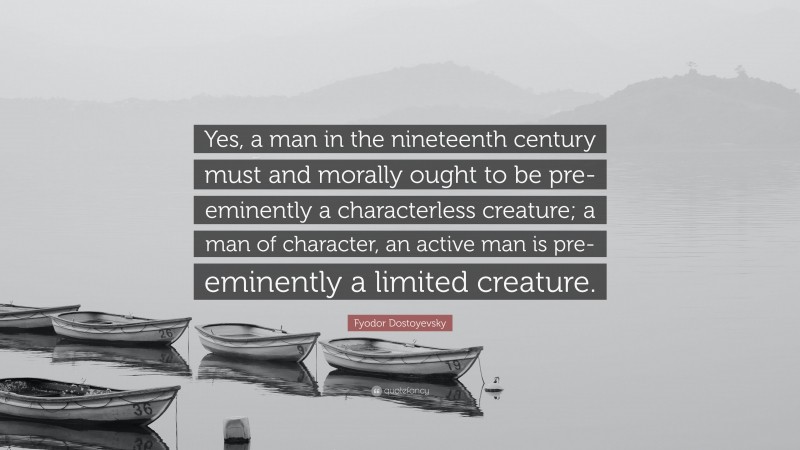 Fyodor Dostoyevsky Quote: “Yes, a man in the nineteenth century must and morally ought to be pre-eminently a characterless creature; a man of character, an active man is pre-eminently a limited creature.”