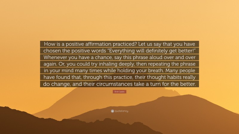 Ervin Laszlo Quote: “How is a positive affirmation practiced? Let us say that you have chosen the positive words “Everything will definitely get better!” Whenever you have a chance, say this phrase aloud over and over again. Or, you could try inhaling deeply, then repeating the phrase in your mind many times while holding your breath. Many people have found that, through this practice, their thought habits really do change, and their circumstances take a turn for the better.”