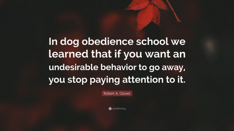 Robert A. Glover Quote: “In dog obedience school we learned that if you want an undesirable behavior to go away, you stop paying attention to it.”