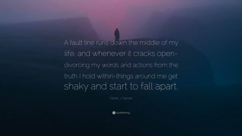 Parker J. Palmer Quote: “A fault line runs down the middle of my life, and whenever it cracks open-divorcing my words and actions from the truth I hold within-things around me get shaky and start to fall apart.”