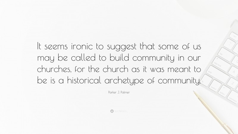 Parker J. Palmer Quote: “It seems ironic to suggest that some of us may be called to build community in our churches, for the church as it was meant to be is a historical archetype of community.”