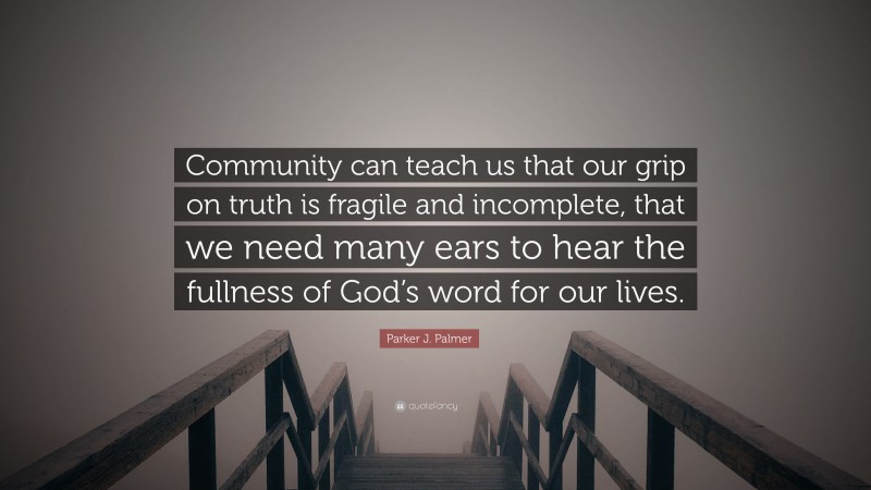 Parker J. Palmer Quote: “Community can teach us that our grip on truth is fragile and incomplete, that we need many ears to hear the fullness of God’s word for our lives.”