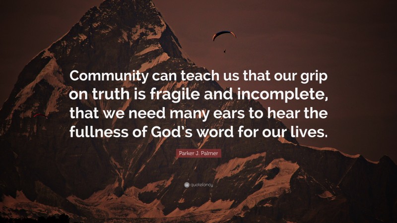 Parker J. Palmer Quote: “Community can teach us that our grip on truth is fragile and incomplete, that we need many ears to hear the fullness of God’s word for our lives.”