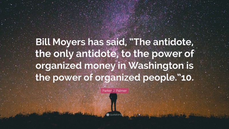 Parker J. Palmer Quote: “Bill Moyers has said, “The antidote, the only antidote, to the power of organized money in Washington is the power of organized people.”10.”