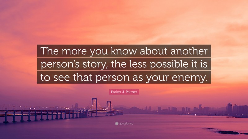 Parker J. Palmer Quote: “The more you know about another person’s story, the less possible it is to see that person as your enemy.”