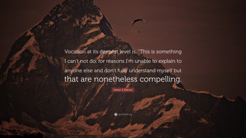 Parker J. Palmer Quote: “Vocation at its deepest level is, “This is something I can’t not do, for reasons I’m unable to explain to anyone else and don’t fully understand myself but that are nonetheless compelling.”