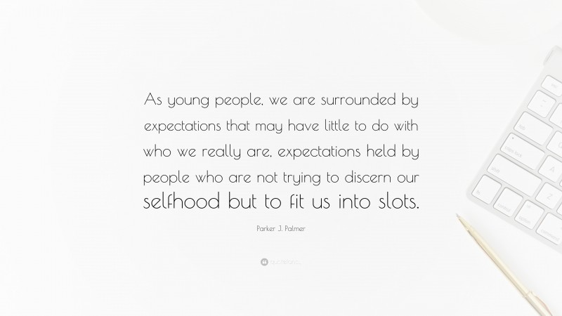 Parker J. Palmer Quote: “As young people, we are surrounded by expectations that may have little to do with who we really are, expectations held by people who are not trying to discern our selfhood but to fit us into slots.”
