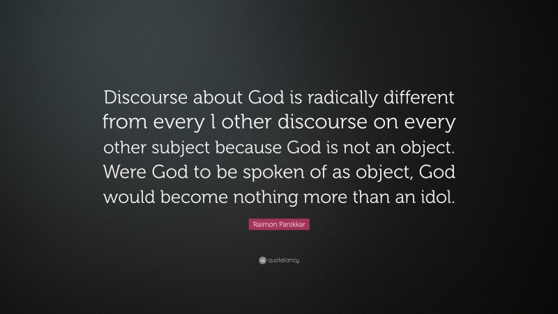 Raimon Panikkar Quote: “Discourse about God is radically different from every l other discourse on every other subject because God is not an object. Were God to be spoken of as object, God would become nothing more than an idol.”