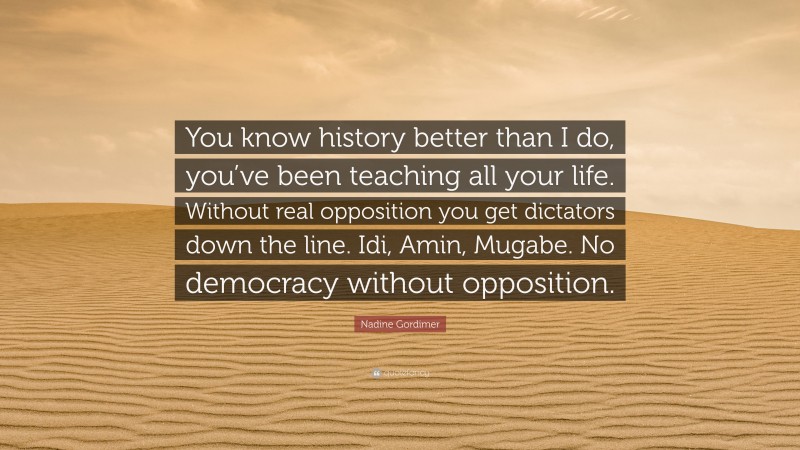 Nadine Gordimer Quote: “You know history better than I do, you’ve been teaching all your life. Without real opposition you get dictators down the line. Idi, Amin, Mugabe. No democracy without opposition.”
