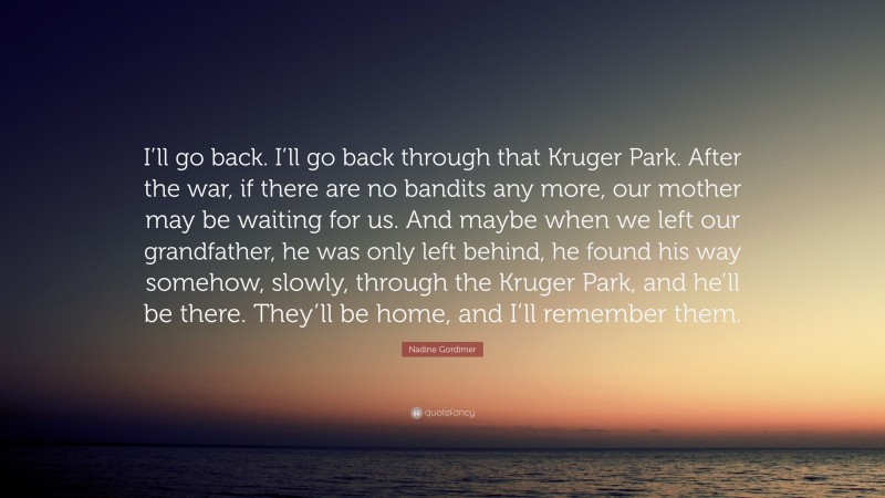 Nadine Gordimer Quote: “I’ll go back. I’ll go back through that Kruger Park. After the war, if there are no bandits any more, our mother may be waiting for us. And maybe when we left our grandfather, he was only left behind, he found his way somehow, slowly, through the Kruger Park, and he’ll be there. They’ll be home, and I’ll remember them.”