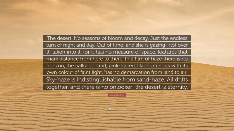 Nadine Gordimer Quote: “The desert. No seasons of bloom and decay. Just the endless turn of night and day. Out of time: and she is gazing- not over it, taken into it, for it has no measure of space, features that mark distance from here to there. In a film of haze there is no horizon, the pallor of sand, pink-traced, lilac-luminous with its own colour of faint light, has no demarcation from land to air. Sky-haze is indistinguishable from sand-haze. All drifts together, and there is no onlooker; the desert is eternity.”
