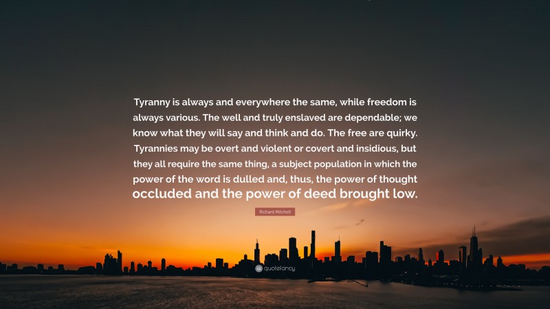 Richard Mitchell Quote: “Tyranny is always and everywhere the same, while freedom is always various. The well and truly enslaved are dependable; we know what they will say and think and do. The free are quirky. Tyrannies may be overt and violent or covert and insidious, but they all require the same thing, a subject population in which the power of the word is dulled and, thus, the power of thought occluded and the power of deed brought low.”