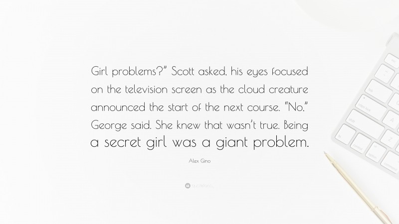 Alex Gino Quote: “Girl problems?” Scott asked, his eyes focused on the television screen as the cloud creature announced the start of the next course. “No,” George said. She knew that wasn’t true. Being a secret girl was a giant problem.”