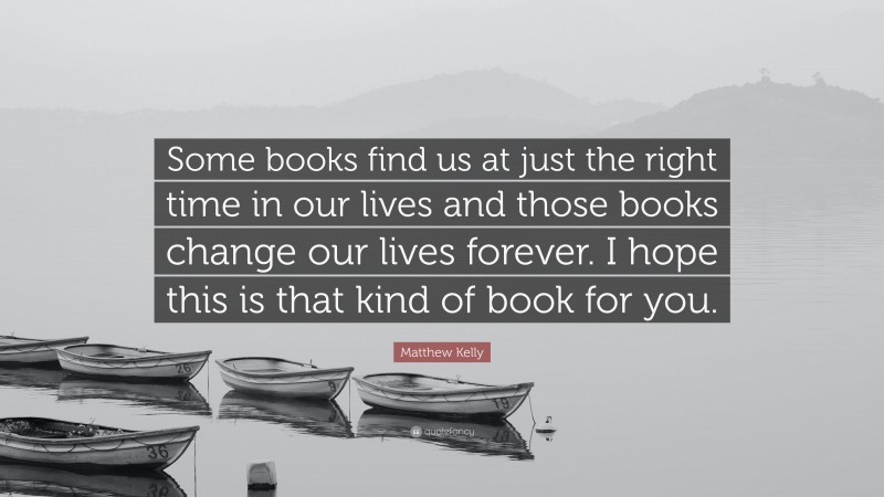 Matthew Kelly Quote: “Some books find us at just the right time in our lives and those books change our lives forever. I hope this is that kind of book for you.”