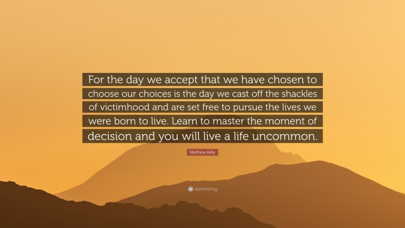 Matthew Kelly Quote: “For the day we accept that we have chosen to choose our choices is the day we cast off the shackles of victimhood and are set free to pursue the lives we were born to live. Learn to master the moment of decision and you will live a life uncommon.”