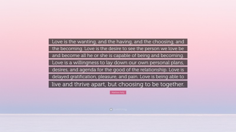 Matthew Kelly Quote: “Love is the wanting, and the having, and the choosing, and the becoming. Love is the desire to see the person we love be and become all he or she is capable of being and becoming. Love is a willingness to lay down our own personal plans, desires, and agenda for the good of the relationship. Love is delayed gratification, pleasure, and pain. Love is being able to live and thrive apart, but choosing to be together.”