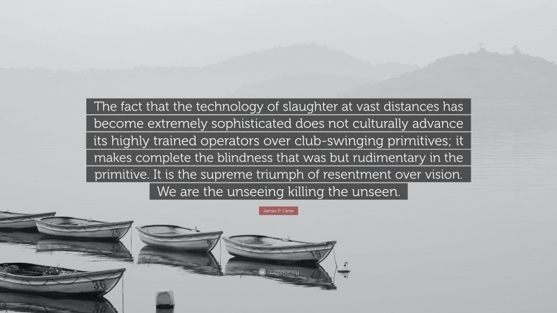 James P. Carse Quote: “The fact that the technology of slaughter at vast distances has become extremely sophisticated does not culturally advance its highly trained operators over club-swinging primitives; it makes complete the blindness that was but rudimentary in the primitive. It is the supreme triumph of resentment over vision. We are the unseeing killing the unseen.”