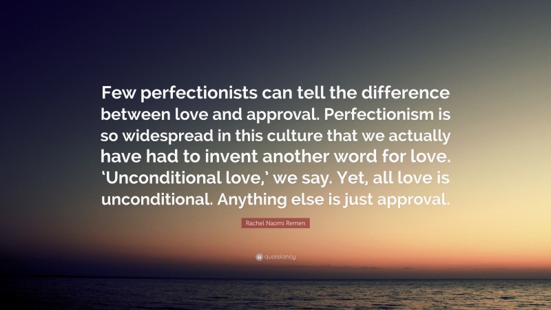 Rachel Naomi Remen Quote: “Few perfectionists can tell the difference between love and approval. Perfectionism is so widespread in this culture that we actually have had to invent another word for love. ‘Unconditional love,’ we say. Yet, all love is unconditional. Anything else is just approval.”