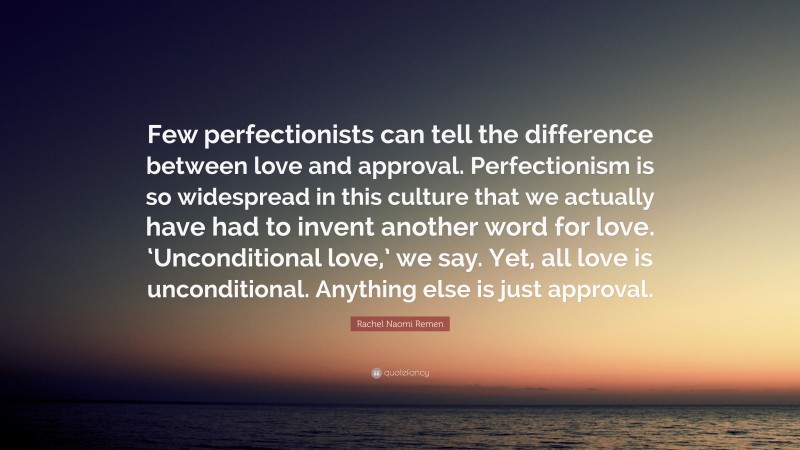 Rachel Naomi Remen Quote: “Few perfectionists can tell the difference between love and approval. Perfectionism is so widespread in this culture that we actually have had to invent another word for love. ‘Unconditional love,’ we say. Yet, all love is unconditional. Anything else is just approval.”