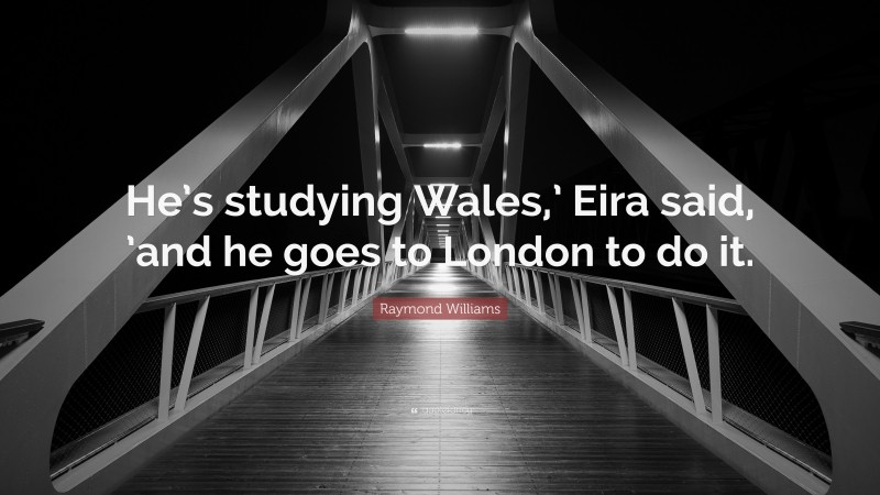 Raymond Williams Quote: “He’s studying Wales,’ Eira said, ’and he goes to London to do it.”