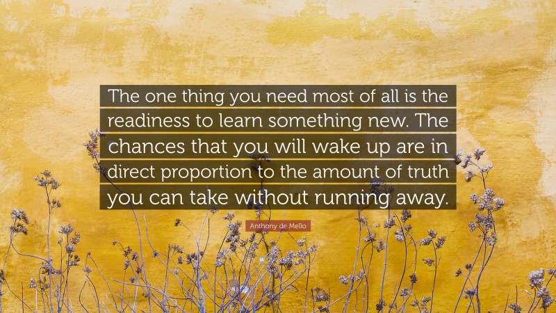 Anthony de Mello Quote: “The one thing you need most of all is the readiness to learn something new. The chances that you will wake up are in direct proportion to the amount of truth you can take without running away.”