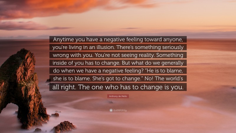 Anthony de Mello Quote: “Anytime you have a negative feeling toward anyone, you’re living in an illusion. There’s something seriously wrong with you. You’re not seeing reality. Something inside of you has to change. But what do we generally do when we have a negative feeling? “He is to blame, she is to blame. She’s got to change.” No! The world’s all right. The one who has to change is you.”