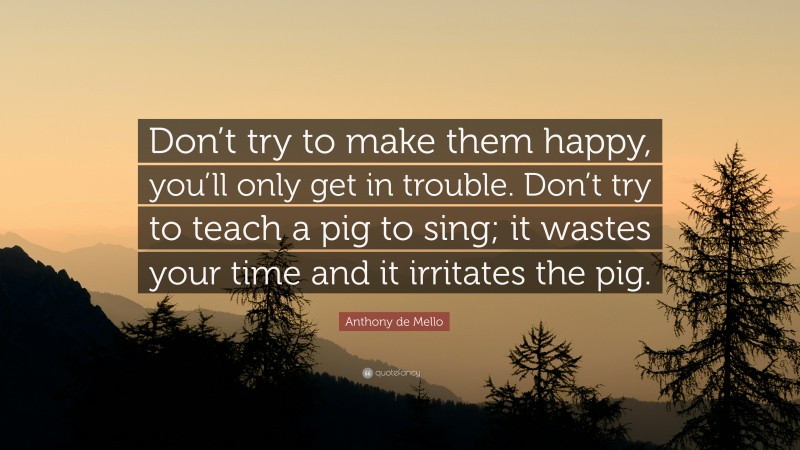 Anthony de Mello Quote: “Don’t try to make them happy, you’ll only get in trouble. Don’t try to teach a pig to sing; it wastes your time and it irritates the pig.”