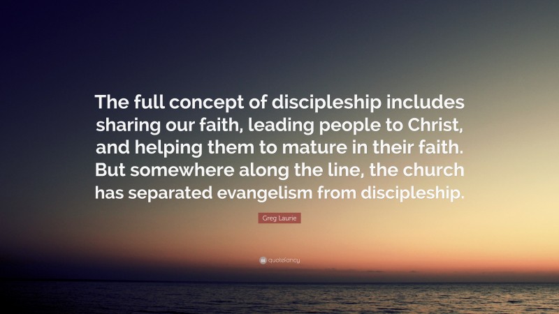 Greg Laurie Quote: “The full concept of discipleship includes sharing our faith, leading people to Christ, and helping them to mature in their faith. But somewhere along the line, the church has separated evangelism from discipleship.”