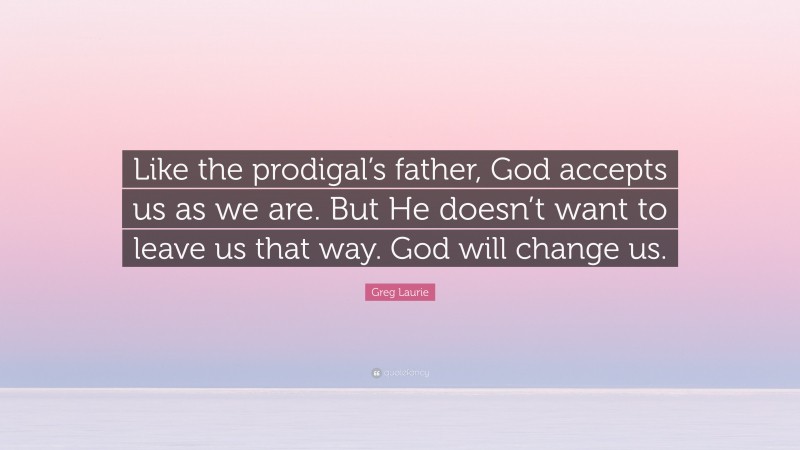 Greg Laurie Quote: “Like the prodigal’s father, God accepts us as we are. But He doesn’t want to leave us that way. God will change us.”