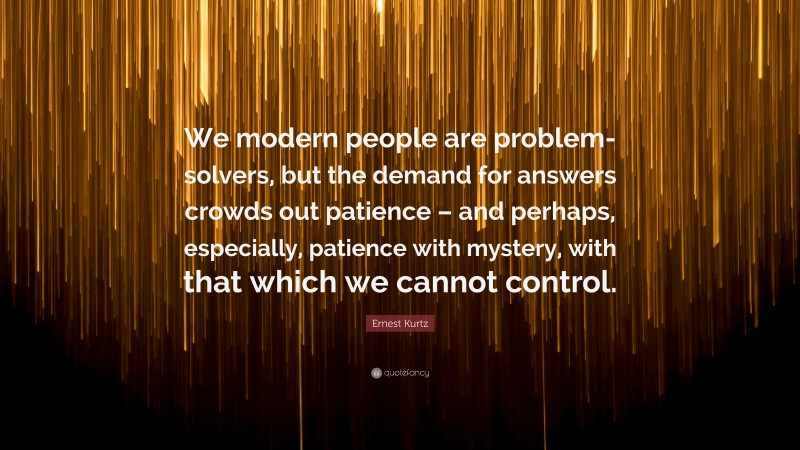 Ernest Kurtz Quote: “We modern people are problem-solvers, but the demand for answers crowds out patience – and perhaps, especially, patience with mystery, with that which we cannot control.”