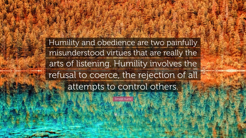 Ernest Kurtz Quote: “Humility and obedience are two painfully misunderstood virtues that are really the arts of listening. Humility involves the refusal to coerce, the rejection of all attempts to control others.”