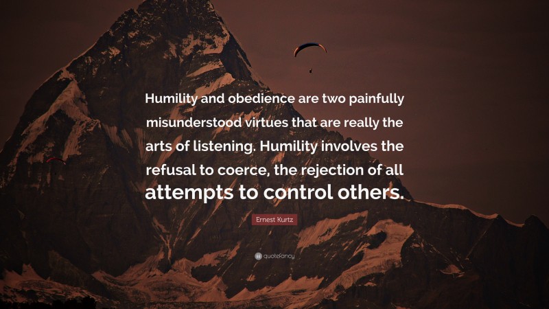 Ernest Kurtz Quote: “Humility and obedience are two painfully misunderstood virtues that are really the arts of listening. Humility involves the refusal to coerce, the rejection of all attempts to control others.”