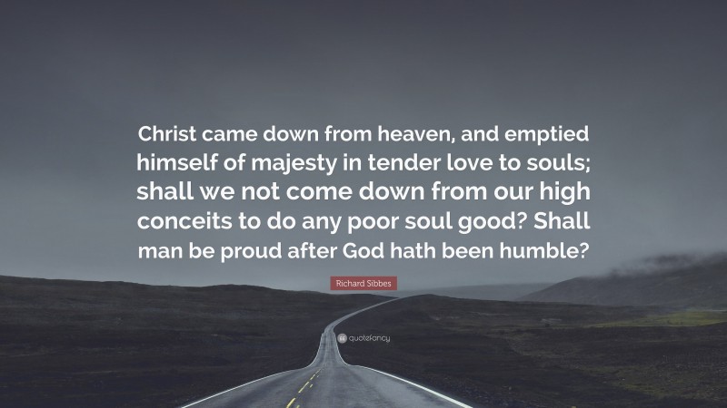 Richard Sibbes Quote: “Christ came down from heaven, and emptied himself of majesty in tender love to souls; shall we not come down from our high conceits to do any poor soul good? Shall man be proud after God hath been humble?”