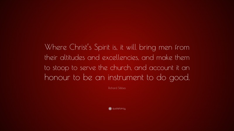 Richard Sibbes Quote: “Where Christ’s Spirit is, it will bring men from their altitudes and excellencies, and make them to stoop to serve the church, and account it an honour to be an instrument to do good.”