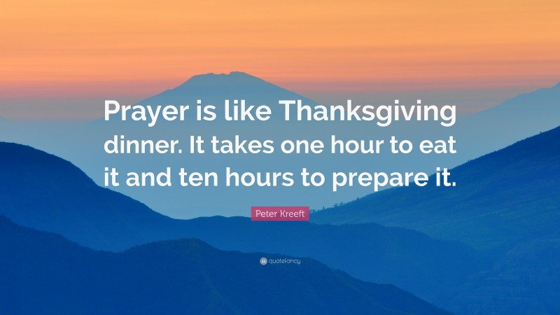 Peter Kreeft Quote: “Prayer is like Thanksgiving dinner. It takes one hour to eat it and ten hours to prepare it.”