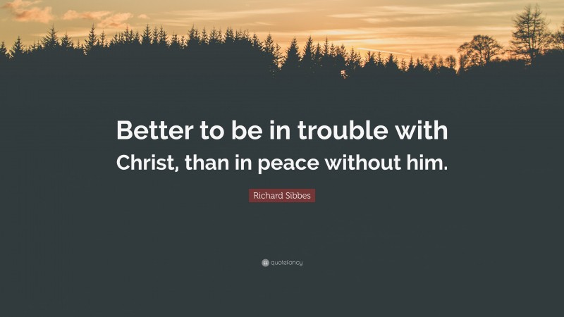 Richard Sibbes Quote: “Better to be in trouble with Christ, than in peace without him.”