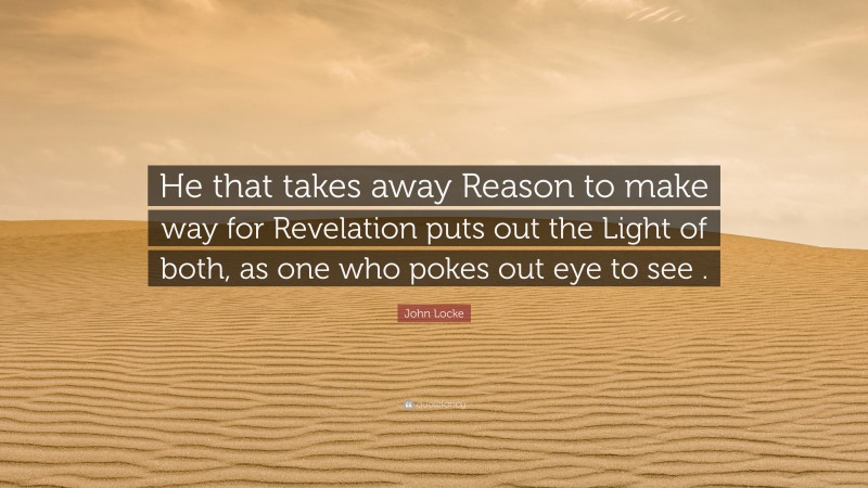 John Locke Quote: “He that takes away Reason to make way for Revelation puts out the Light of both, as one who pokes out eye to see .”