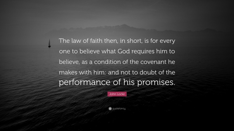 John Locke Quote: “The law of faith then, in short, is for every one to believe what God requires him to believe, as a condition of the covenant he makes with him: and not to doubt of the performance of his promises.”