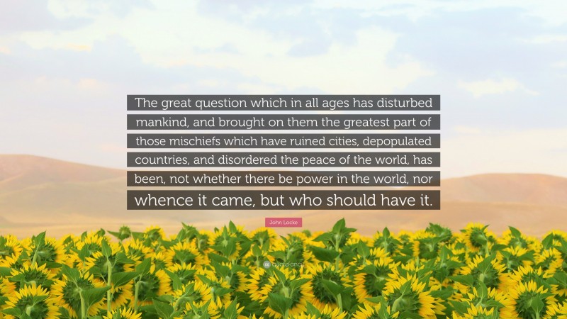 John Locke Quote: “The great question which in all ages has disturbed mankind, and brought on them the greatest part of those mischiefs which have ruined cities, depopulated countries, and disordered the peace of the world, has been, not whether there be power in the world, nor whence it came, but who should have it.”